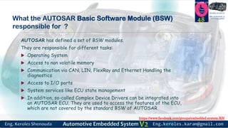 https://www.facebook.com/groups/embedded.system.KS/
Follow us
Press
here
#LEARN_IN DEPTH
#Be_professional_in
embedded_system
What the AUTOSAR Basic Software Module (BSW)
responsible for ?
AUTOSAR has defined a set of BSW modules.
They are responsible for different tasks:
 Operating System
 Access to non volatile memory
 Communication via CAN, LIN, FlexRay and Ethernet Handling the
diagnostics
 Access to I/O ports
 System services like ECU state management
 In addition, so-called Complex Device Drivers can be integrated into
an AUTOSAR ECU. They are used to access the features of the ECU,
which are not covered by the standard BSW of AUTOSAR
48
 