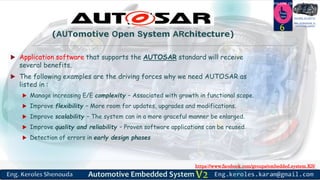 https://www.facebook.com/groups/embedded.system.KS/
Follow us
Press
here
#LEARN_IN DEPTH
#Be_professional_in
embedded_system
 Application software that supports the AUTOSAR standard will receive
several benefits.
 The following examples are the driving forces why we need AUTOSAR as
listed in :
 Manage increasing E/E complexity – Associated with growth in functional scope.
 Improve flexibility – More room for updates, upgrades and modifications.
 Improve scalability – The system can in a more graceful manner be enlarged.
 Improve quality and reliability – Proven software applications can be reused.
 Detection of errors in early design phases
6
(AUTomotive Open System ARchitecture)
 