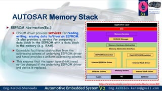 https://www.facebook.com/groups/embedded.system.KS/
Follow us
Press
here
#LEARN_IN DEPTH
#Be_professional_in
embedded_system
AUTOSAR Memory Stack
 EEPROM Abstraction(Ea.):
 EPROM driver provides services for reading,
writing, erasing data to/from an EEPROM.
It also provides a service for comparing a
data block in the EEPROM with a data block
in the memory (e.g. RAM).
 Ea module facilitates abstraction from the
addressing scheme of underlying EEPROM driver
and hence provides a uniform addressing scheme.
 This ensures that the upper layer (NvM) need
not be changed if the underlying EEPROM driver
and device is replaced.
63
 