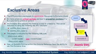 https://www.facebook.com/groups/embedded.system.KS/
Follow us
Press
here
#LEARN_IN DEPTH
#Be_professional_in
embedded_system
Exclusive Areas
 The RTE provides a mechanism to synchronize the access to Exclusive Areas.
 Exclusive areas are critical sections and lead to preemption-avoidance if a
Runnable Entity enters or exits it.
 An Exclusive Area ensures the atomical access to a resource. This can be
indicated by using the following two API functions:
 void Rte_Enter_<name> ();
 void Rte_Exit_<name> ();
 This simply is indicated by the following XMLcode
<EXCLUSIVE-AREA>
<SHORT-NAME> name </SHORTNAME>
</EXCLUSIVE-AREA>
 Now, all Runnable Entities within this Internal Behaviour have the ability to
use this Exclusive Area
30
Atomic SWC
Runnable A
event
Runnable B
Exclusive
Area
Atomic SWC
Runnable A
event
Runnable B
Exclusive
Area
 