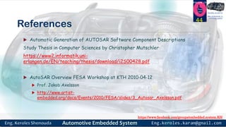 https://www.facebook.com/groups/embedded.system.KS/
Follow us
Press
here
#LEARN_IN DEPTH
#Be_professional_in
embedded_system
References
 Automatic Generation of AUTOSAR Software Component Descriptions
Study Thesis in Computer Sciences by Christopher Mutschler
https://www2.informatik.uni-
erlangen.de/EN/teaching/thesis/download/i2S00428.pdf
 AutoSAR Overview FESA Workshop at KTH 2010‐04‐12
 Prof. Jakob Axelsson
 http://www.artist-
embedded.org/docs/Events/2010/FESA/slides/3_Autosar_Axelsson.pdf
44
 