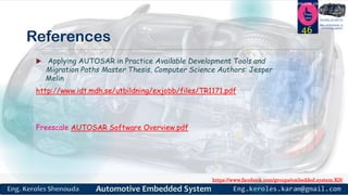 https://www.facebook.com/groups/embedded.system.KS/
Follow us
Press
here
#LEARN_IN DEPTH
#Be_professional_in
embedded_system
References
 Applying AUTOSAR in Practice Available Development Tools and
Migration Paths Master Thesis, Computer Science Authors: Jesper
Melin
http://www.idt.mdh.se/utbildning/exjobb/files/TR1171.pdf
Freescale AUTOSAR Software Overview.pdf
46
 