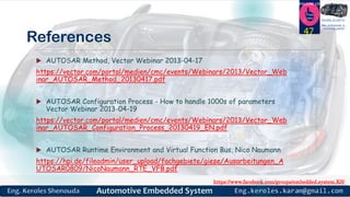 https://www.facebook.com/groups/embedded.system.KS/
Follow us
Press
here
#LEARN_IN DEPTH
#Be_professional_in
embedded_system
References
 AUTOSAR Method, Vector Webinar 2013-04-17
https://vector.com/portal/medien/cmc/events/Webinars/2013/Vector_Web
inar_AUTOSAR_Method_20130417.pdf
 AUTOSAR Configuration Process - How to handle 1000s of parameters
Vector Webinar 2013-04-19
https://vector.com/portal/medien/cmc/events/Webinars/2013/Vector_Web
inar_AUTOSAR_Configuration_Process_20130419_EN.pdf
 AUTOSAR Runtime Environment and Virtual Function Bus, Nico Naumann
https://hpi.de/fileadmin/user_upload/fachgebiete/giese/Ausarbeitungen_A
UTOSAR0809/NicoNaumann_RTE_VFB.pdf
47
 