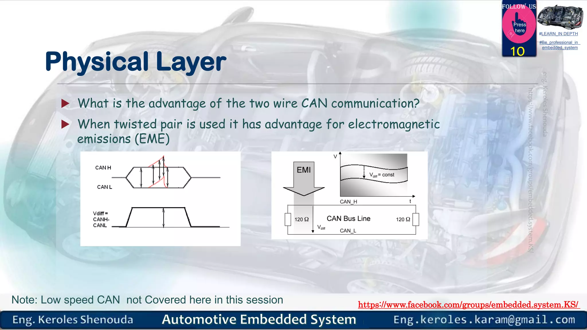 https://www.facebook.com/groups/embedded.system.KS/
Follow us
Press
here
#LEARN_IN DEPTH
#Be_professional_in
embedded_system
Physical Layer
 What is the advantage of the two wire CAN communication?
 When twisted pair is used it has advantage for electromagnetic
emissions (EME)
10
Note: Low speed CAN not Covered here in this session
 