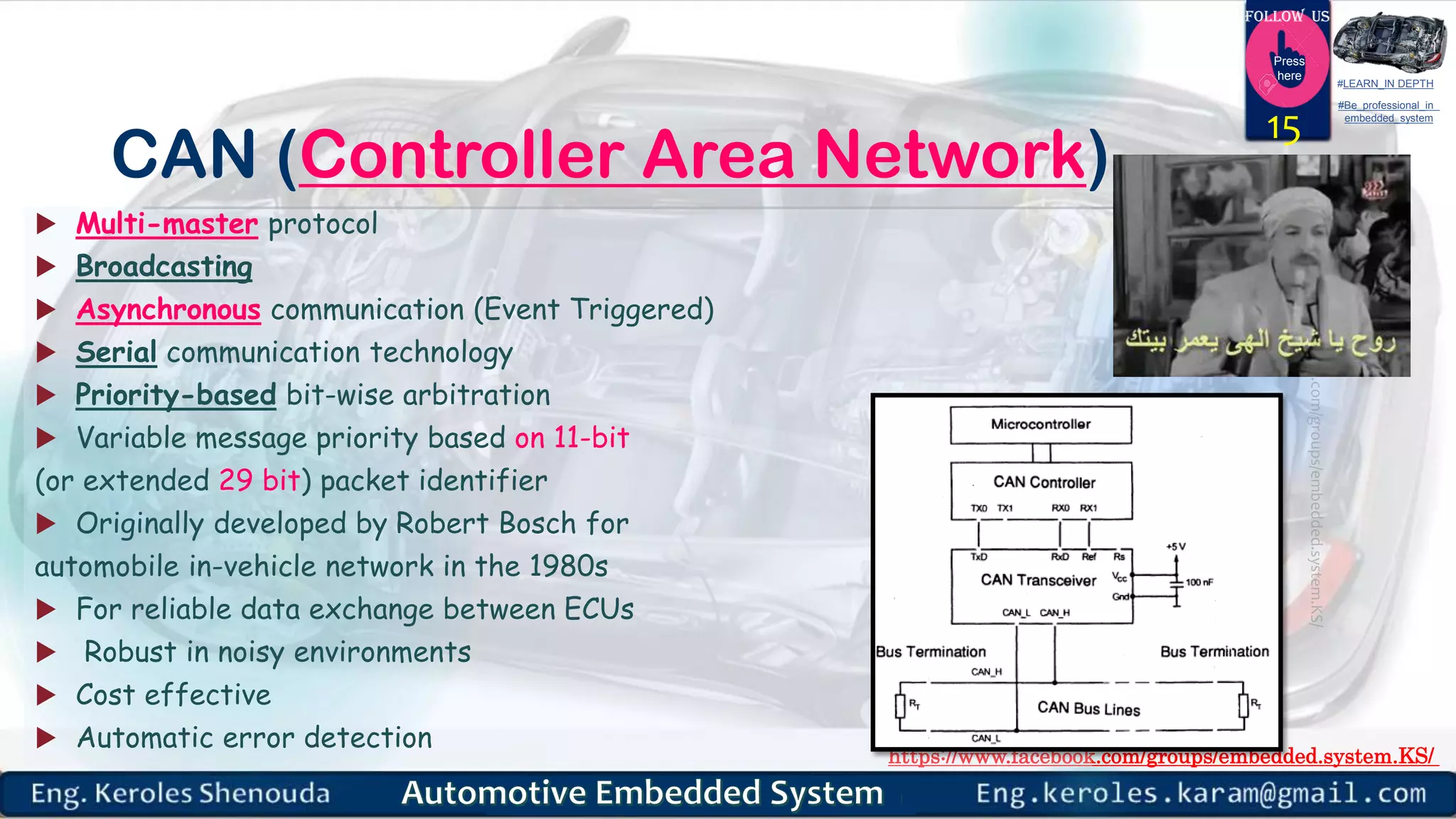 https://www.facebook.com/groups/embedded.system.KS/
Follow us
Press
here
#LEARN_IN DEPTH
#Be_professional_in
embedded_system
CAN (Controller Area Network)
 Multi-master protocol
 Broadcasting
 Asynchronous communication (Event Triggered)
 Serial communication technology
 Priority-based bit-wise arbitration
 Variable message priority based on 11-bit
(or extended 29 bit) packet identifier
 Originally developed by Robert Bosch for
automobile in-vehicle network in the 1980s
 For reliable data exchange between ECUs
 Robust in noisy environments
 Cost effective
 Automatic error detection
15
 