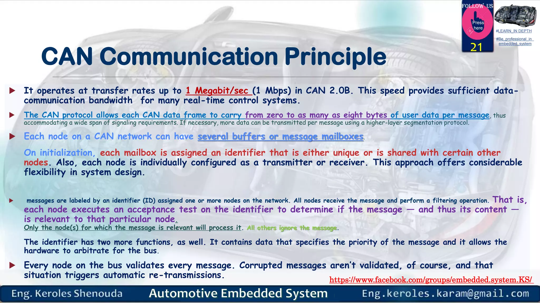 https://www.facebook.com/groups/embedded.system.KS/
Follow us
Press
here
#LEARN_IN DEPTH
#Be_professional_in
embedded_system
CAN Communication Principle
 It operates at transfer rates up to 1 Megabit/sec (1 Mbps) in CAN 2.0B. This speed provides sufficient data-
communication bandwidth for many real-time control systems.
 The CAN protocol allows each CAN data frame to carry from zero to as many as eight bytes of user data per message, thus
accommodating a wide span of signaling requirements. If necessary, more data can be transmitted per message using a higher-layer segmentation protocol.
 Each node on a CAN network can have several buffers or message mailboxes.
On initialization, each mailbox is assigned an identifier that is either unique or is shared with certain other
nodes. Also, each node is individually configured as a transmitter or receiver. This approach offers considerable
flexibility in system design.
 messages are labeled by an identifier (ID) assigned one or more nodes on the network. All nodes receive the message and perform a filtering operation. That is,
each node executes an acceptance test on the identifier to determine if the message — and thus its content —
is relevant to that particular node.
Only the node(s) for which the message is relevant will process it. All others ignore the message.
The identifier has two more functions, as well. It contains data that specifies the priority of the message and it allows the
hardware to arbitrate for the bus.
 Every node on the bus validates every message. Corrupted messages aren’t validated, of course, and that
situation triggers automatic re-transmissions.
21
 