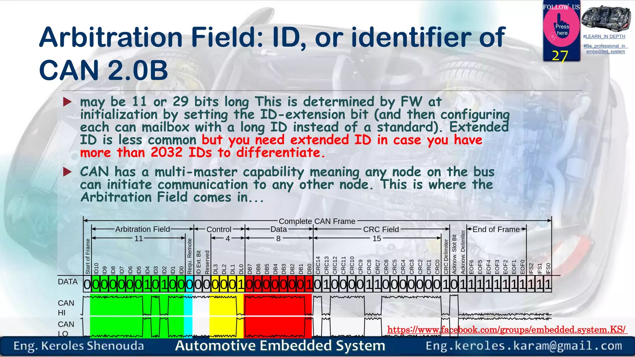 https://www.facebook.com/groups/embedded.system.KS/
Follow us
Press
here
#LEARN_IN DEPTH
#Be_professional_in
embedded_system
Arbitration Field: ID, or identifier of
CAN 2.0B
 may be 11 or 29 bits long This is determined by FW at
initialization by setting the ID-extension bit (and then configuring
each can mailbox with a long ID instead of a standard). Extended
ID is less common but you need extended ID in case you have
more than 2032 IDs to differentiate.
 CAN has a multi-master capability meaning any node on the bus
can initiate communication to any other node. This is where the
Arbitration Field comes in...
27
 