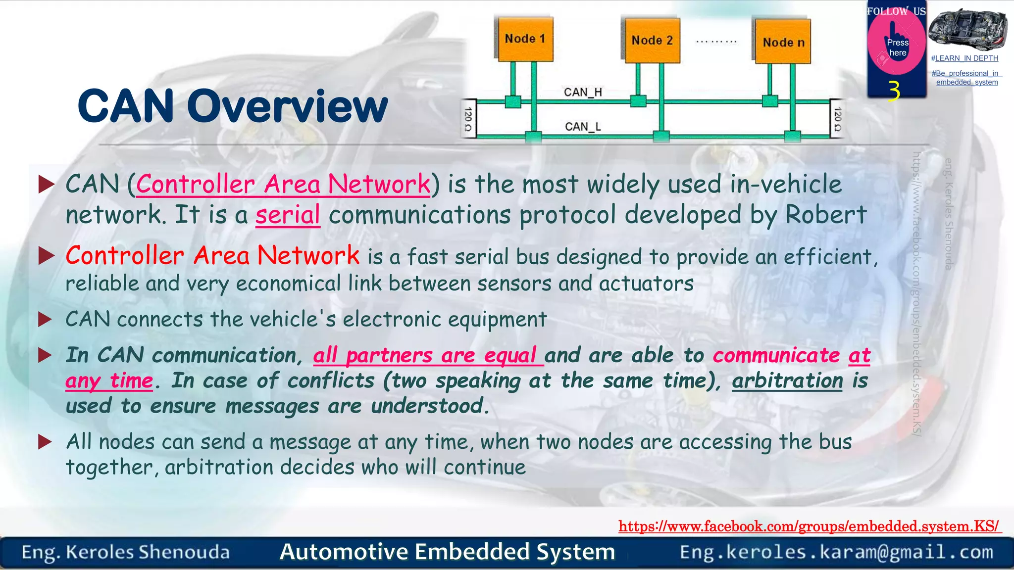 https://www.facebook.com/groups/embedded.system.KS/
Follow us
Press
here
#LEARN_IN DEPTH
#Be_professional_in
embedded_system
CAN Overview
 CAN (Controller Area Network) is the most widely used in-vehicle
network. It is a serial communications protocol developed by Robert
 Controller Area Network is a fast serial bus designed to provide an efficient,
reliable and very economical link between sensors and actuators
 CAN connects the vehicle's electronic equipment
 In CAN communication, all partners are equal and are able to communicate at
any time. In case of conflicts (two speaking at the same time), arbitration is
used to ensure messages are understood.
 All nodes can send a message at any time, when two nodes are accessing the bus
together, arbitration decides who will continue
3
 