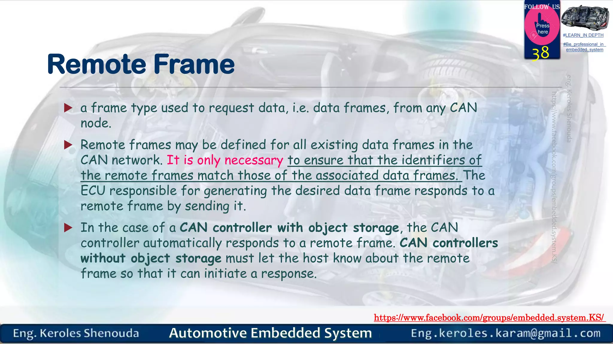 https://www.facebook.com/groups/embedded.system.KS/
Follow us
Press
here
#LEARN_IN DEPTH
#Be_professional_in
embedded_system
Remote Frame
 a frame type used to request data, i.e. data frames, from any CAN
node.
 Remote frames may be defined for all existing data frames in the
CAN network. It is only necessary to ensure that the identifiers of
the remote frames match those of the associated data frames. The
ECU responsible for generating the desired data frame responds to a
remote frame by sending it.
 In the case of a CAN controller with object storage, the CAN
controller automatically responds to a remote frame. CAN controllers
without object storage must let the host know about the remote
frame so that it can initiate a response.
38
 