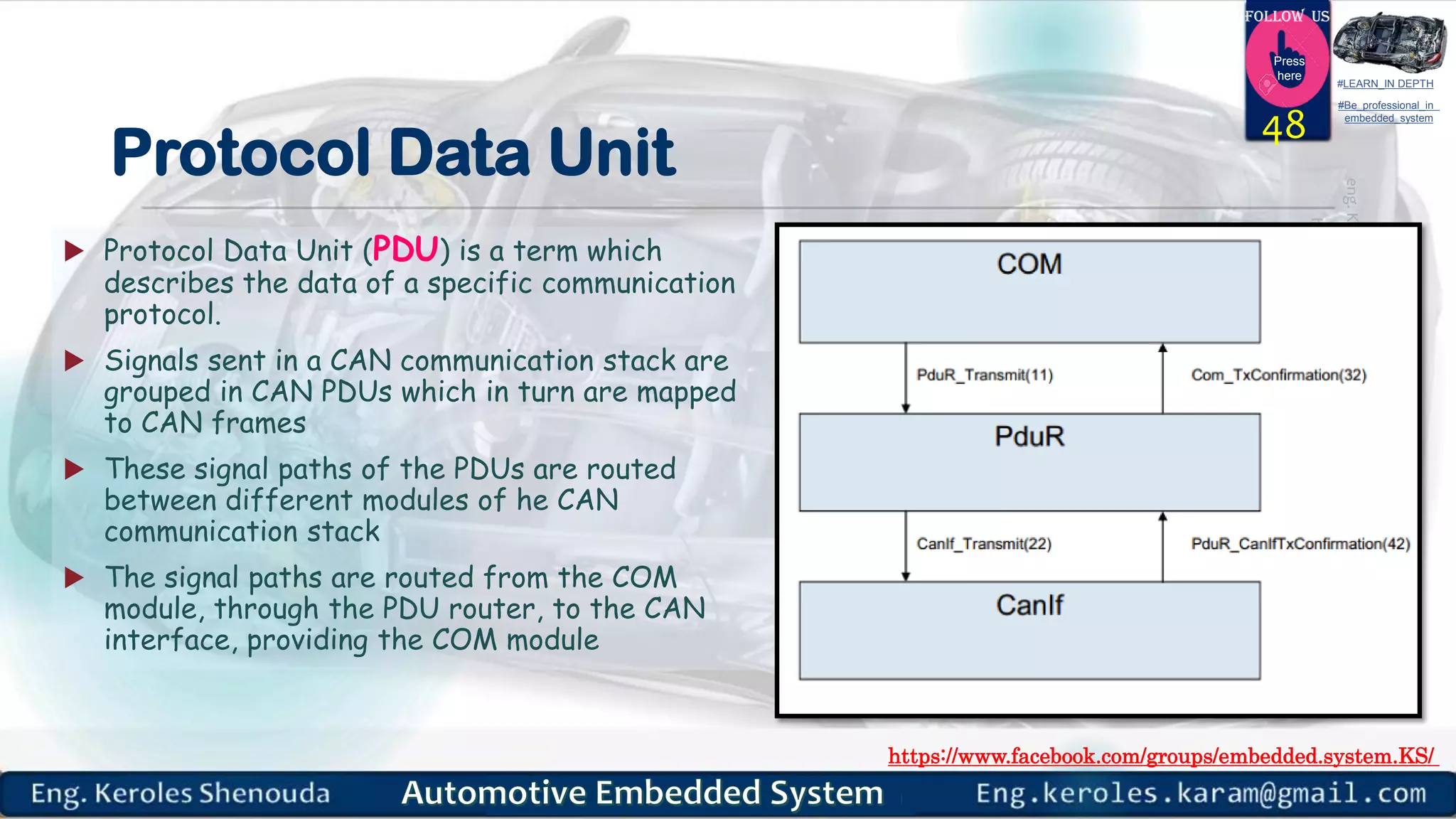 https://www.facebook.com/groups/embedded.system.KS/
Follow us
Press
here
#LEARN_IN DEPTH
#Be_professional_in
embedded_system
Protocol Data Unit
 Protocol Data Unit (PDU) is a term which
describes the data of a specific communication
protocol.
 Signals sent in a CAN communication stack are
grouped in CAN PDUs which in turn are mapped
to CAN frames
 These signal paths of the PDUs are routed
between different modules of he CAN
communication stack
 The signal paths are routed from the COM
module, through the PDU router, to the CAN
interface, providing the COM module
48
 