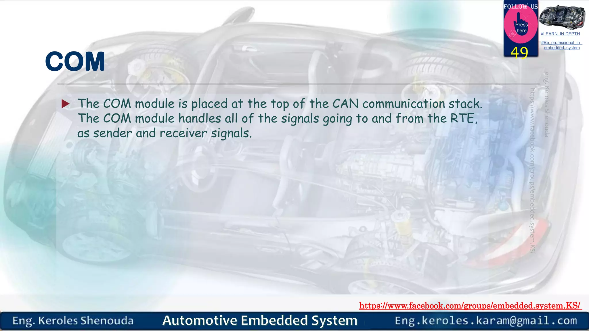 https://www.facebook.com/groups/embedded.system.KS/
Follow us
Press
here
#LEARN_IN DEPTH
#Be_professional_in
embedded_system
COM
 The COM module is placed at the top of the CAN communication stack.
The COM module handles all of the signals going to and from the RTE,
as sender and receiver signals.
49
 