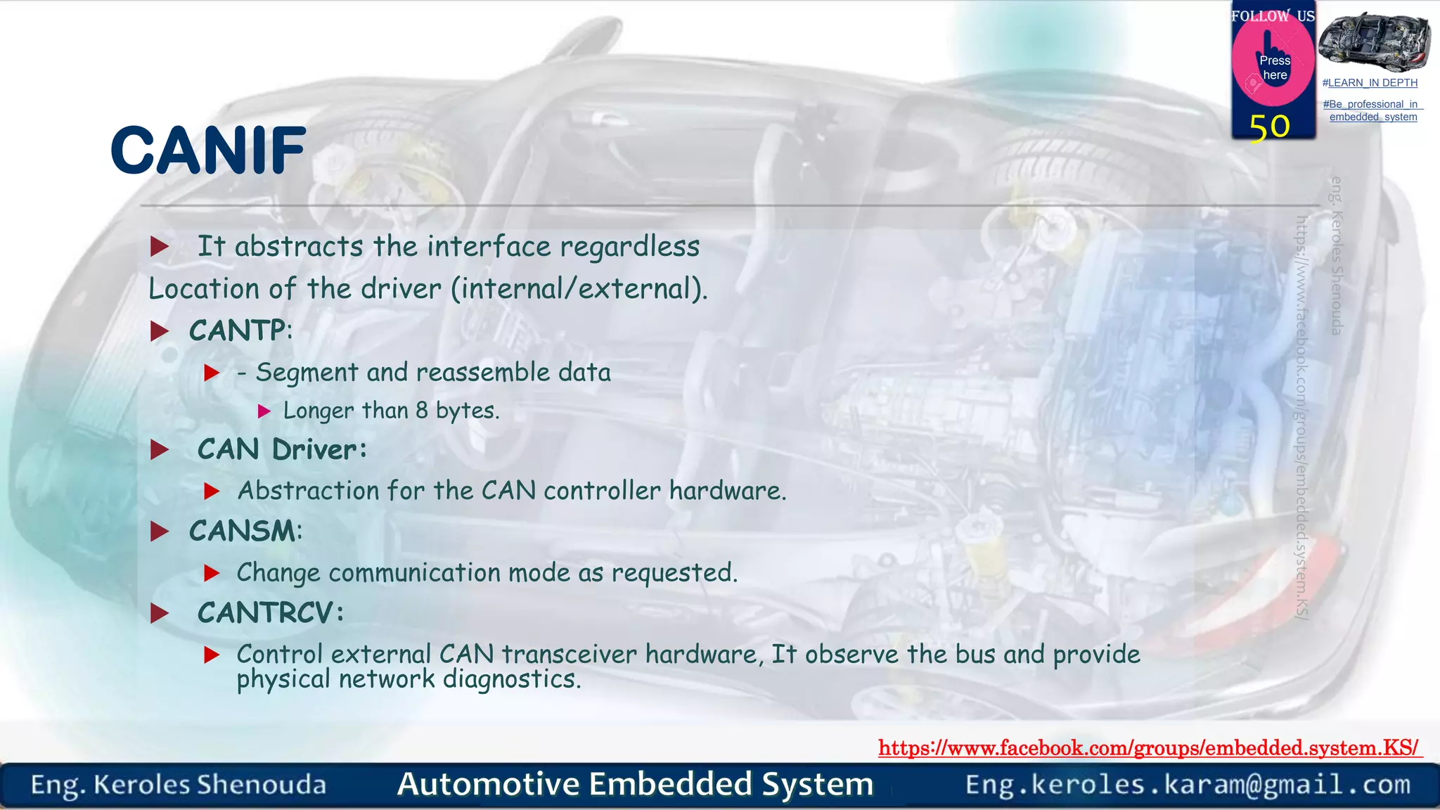 https://www.facebook.com/groups/embedded.system.KS/
Follow us
Press
here
#LEARN_IN DEPTH
#Be_professional_in
embedded_system
CANIF
 It abstracts the interface regardless
Location of the driver (internal/external).
 CANTP:
 - Segment and reassemble data
 Longer than 8 bytes.
 CAN Driver:
 Abstraction for the CAN controller hardware.
 CANSM:
 Change communication mode as requested.
 CANTRCV:
 Control external CAN transceiver hardware, It observe the bus and provide
physical network diagnostics.
50
 