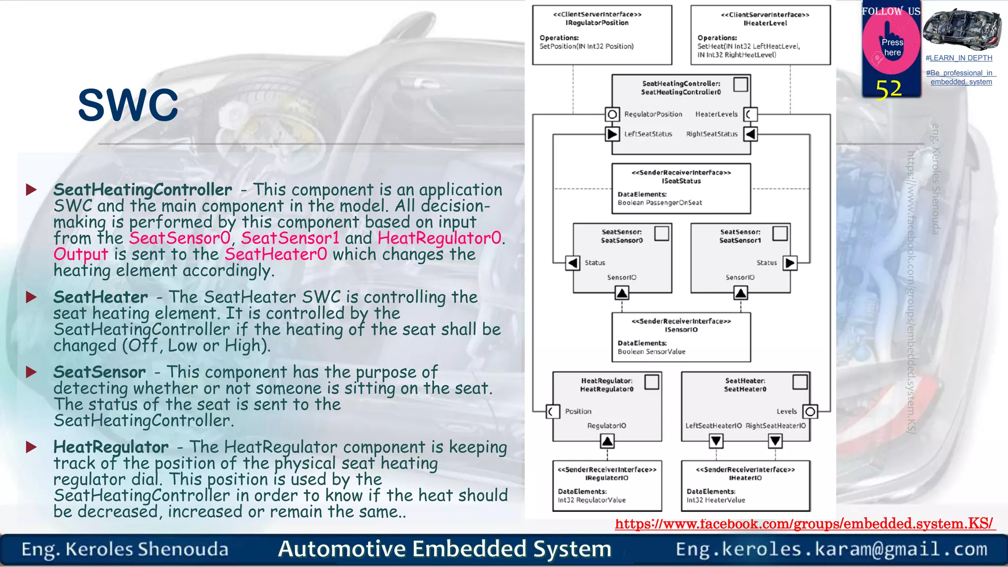 https://www.facebook.com/groups/embedded.system.KS/
Follow us
Press
here
#LEARN_IN DEPTH
#Be_professional_in
embedded_system
SWC
 SeatHeatingController - This component is an application
SWC and the main component in the model. All decision-
making is performed by this component based on input
from the SeatSensor0, SeatSensor1 and HeatRegulator0.
Output is sent to the SeatHeater0 which changes the
heating element accordingly.
 SeatHeater - The SeatHeater SWC is controlling the
seat heating element. It is controlled by the
SeatHeatingController if the heating of the seat shall be
changed (Off, Low or High).
 SeatSensor - This component has the purpose of
detecting whether or not someone is sitting on the seat.
The status of the seat is sent to the
SeatHeatingController.
 HeatRegulator - The HeatRegulator component is keeping
track of the position of the physical seat heating
regulator dial. This position is used by the
SeatHeatingController in order to know if the heat should
be decreased, increased or remain the same..
52
 