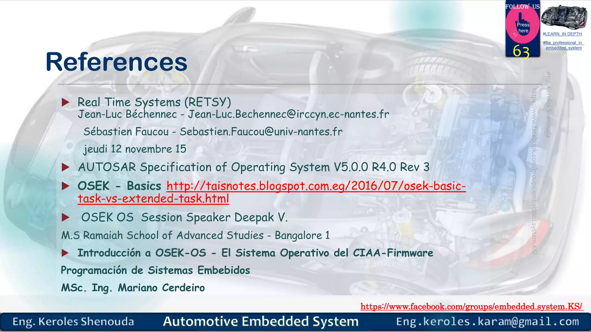 https://www.facebook.com/groups/embedded.system.KS/
Follow us
Press
here
#LEARN_IN DEPTH
#Be_professional_in
embedded_system
References
 Real Time Systems (RETSY)
Jean-Luc Béchennec - Jean-Luc.Bechennec@irccyn.ec-nantes.fr
Sébastien Faucou - Sebastien.Faucou@univ-nantes.fr
jeudi 12 novembre 15
 AUTOSAR Specification of Operating System V5.0.0 R4.0 Rev 3
 OSEK - Basics http://taisnotes.blogspot.com.eg/2016/07/osek-basic-
task-vs-extended-task.html
 OSEK OS Session Speaker Deepak V.
M.S Ramaiah School of Advanced Studies - Bangalore 1
 Introducción a OSEK-OS - El Sistema Operativo del CIAA-Firmware
Programación de Sistemas Embebidos
MSc. Ing. Mariano Cerdeiro
63
 