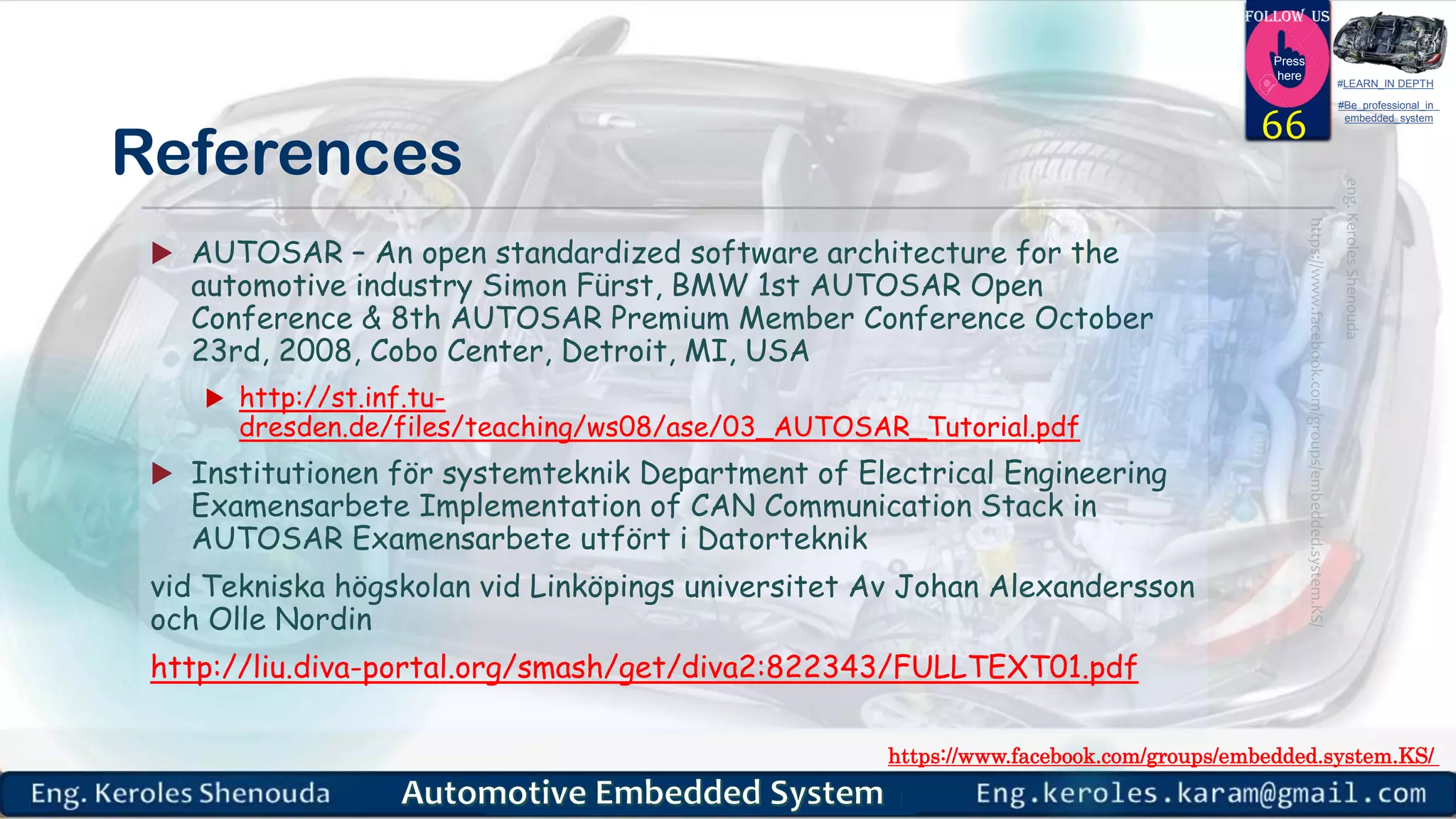 https://www.facebook.com/groups/embedded.system.KS/
Follow us
Press
here
#LEARN_IN DEPTH
#Be_professional_in
embedded_system
References
 AUTOSAR – An open standardized software architecture for the
automotive industry Simon Fürst, BMW 1st AUTOSAR Open
Conference & 8th AUTOSAR Premium Member Conference October
23rd, 2008, Cobo Center, Detroit, MI, USA
 http://st.inf.tu-
dresden.de/files/teaching/ws08/ase/03_AUTOSAR_Tutorial.pdf
 Institutionen för systemteknik Department of Electrical Engineering
Examensarbete Implementation of CAN Communication Stack in
AUTOSAR Examensarbete utfört i Datorteknik
vid Tekniska högskolan vid Linköpings universitet Av Johan Alexandersson
och Olle Nordin
http://liu.diva-portal.org/smash/get/diva2:822343/FULLTEXT01.pdf
66
 