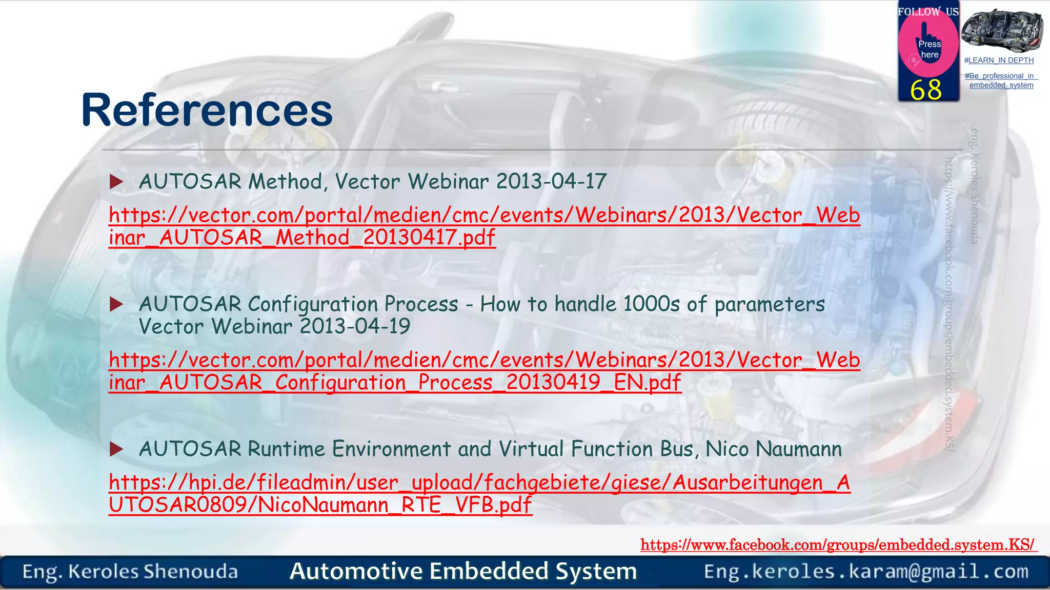 https://www.facebook.com/groups/embedded.system.KS/
Follow us
Press
here
#LEARN_IN DEPTH
#Be_professional_in
embedded_system
References
 AUTOSAR Method, Vector Webinar 2013-04-17
https://vector.com/portal/medien/cmc/events/Webinars/2013/Vector_Web
inar_AUTOSAR_Method_20130417.pdf
 AUTOSAR Configuration Process - How to handle 1000s of parameters
Vector Webinar 2013-04-19
https://vector.com/portal/medien/cmc/events/Webinars/2013/Vector_Web
inar_AUTOSAR_Configuration_Process_20130419_EN.pdf
 AUTOSAR Runtime Environment and Virtual Function Bus, Nico Naumann
https://hpi.de/fileadmin/user_upload/fachgebiete/giese/Ausarbeitungen_A
UTOSAR0809/NicoNaumann_RTE_VFB.pdf
68
 