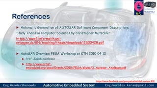 https://www.facebook.com/groups/embedded.system.KS/
Follow us
Press
here
#LEARN_IN DEPTH
#Be_professional_in
embedded_system
References
 Automatic Generation of AUTOSAR Software Component Descriptions
Study Thesis in Computer Sciences by Christopher Mutschler
https://www2.informatik.uni-
erlangen.de/EN/teaching/thesis/download/i2S00428.pdf
 AutoSAR Overview FESA Workshop at KTH 2010‐04‐12
 Prof. Jakob Axelsson
 http://www.artist-
embedded.org/docs/Events/2010/FESA/slides/3_Autosar_Axelsson.pdf
65
 