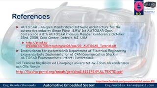 https://www.facebook.com/groups/embedded.system.KS/
Follow us
Press
here
#LEARN_IN DEPTH
#Be_professional_in
embedded_system
References
 AUTOSAR – An open standardized software architecture for the
automotive industry Simon Fürst, BMW 1st AUTOSAR Open
Conference & 8th AUTOSAR Premium Member Conference October
23rd, 2008, Cobo Center, Detroit, MI, USA
 http://st.inf.tu-
dresden.de/files/teaching/ws08/ase/03_AUTOSAR_Tutorial.pdf
 Institutionen för systemteknik Department of Electrical Engineering
Examensarbete Implementation of CAN Communication Stack in
AUTOSAR Examensarbete utfört i Datorteknik
vid Tekniska högskolan vid Linköpings universitet Av Johan Alexandersson
och Olle Nordin
http://liu.diva-portal.org/smash/get/diva2:822343/FULLTEXT01.pdf
66
 