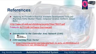 https://www.facebook.com/groups/embedded.system.KS/
Follow us
Press
here
#LEARN_IN DEPTH
#Be_professional_in
embedded_system
References
 Applying AUTOSAR in Practice Available Development Tools and
Migration Paths Master Thesis, Computer Science Authors: Jesper
Melin
http://www.idt.mdh.se/utbildning/exjobb/files/TR1171.pdf
Freescale AUTOSAR Software Overview.pdf
 Introduction to the Controller Area Network (CAN)
 CAN Learning From Vector
 https://elearning.vector.com/index.php?&wbt_ls_seite_id=490352&root=3
78422&seite=vl_can_introduction_en
67
 