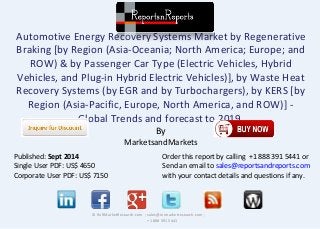 Automotive Energy Recovery Systems Market by Regenerative 
Braking [by Region (Asia-Oceania; North America; Europe; and 
ROW) & by Passenger Car Type (Electric Vehicles, Hybrid 
Vehicles, and Plug-in Hybrid Electric Vehicles)], by Waste Heat 
Recovery Systems (by EGR and by Turbochargers), by KERS [by 
Region (Asia-Pacific, Europe, North America, and ROW)] - 
Global Trends and forecast to 2019 
By 
MarketsandMarkets 
© RnRMarketResearch.com ; sales@rnrmarketresearch.com ; 
+1 888 391 5441 
Published: Sept 2014 
Single User PDF: US$ 4650 
Corporate User PDF: US$ 7150 
Order this report by calling +1 888 391 5441 or 
Send an email to sales@reportsandreports.com 
with your contact details and questions if any. 
 