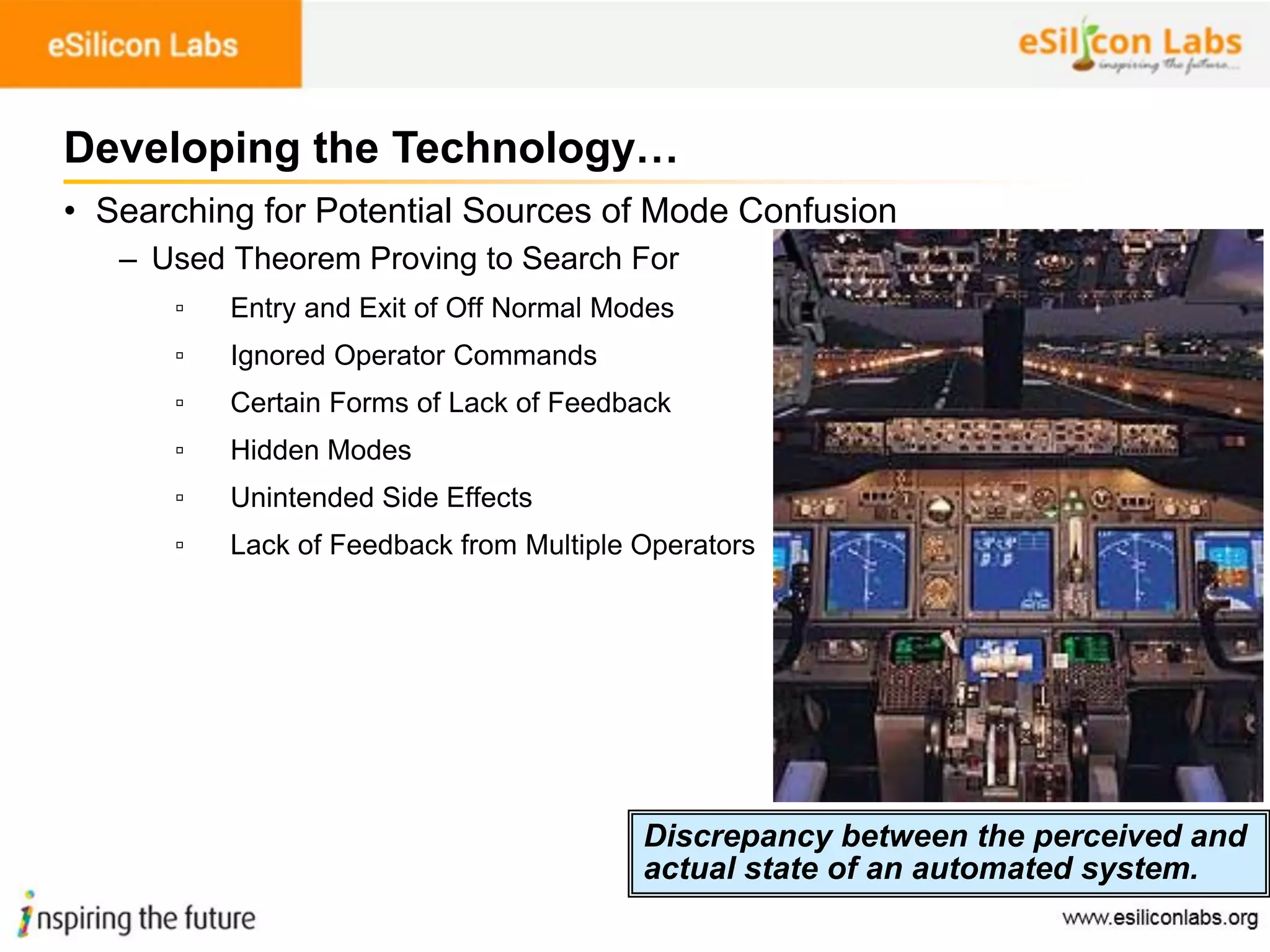 100
• Searching for Potential Sources of Mode Confusion
– Used Theorem Proving to Search For
▫ Entry and Exit of Off Normal Modes
▫ Ignored Operator Commands
▫ Certain Forms of Lack of Feedback
▫ Hidden Modes
▫ Unintended Side Effects
▫ Lack of Feedback from Multiple Operators
Developing the Technology…
Discrepancy between the perceived and
actual state of an automated system.
 