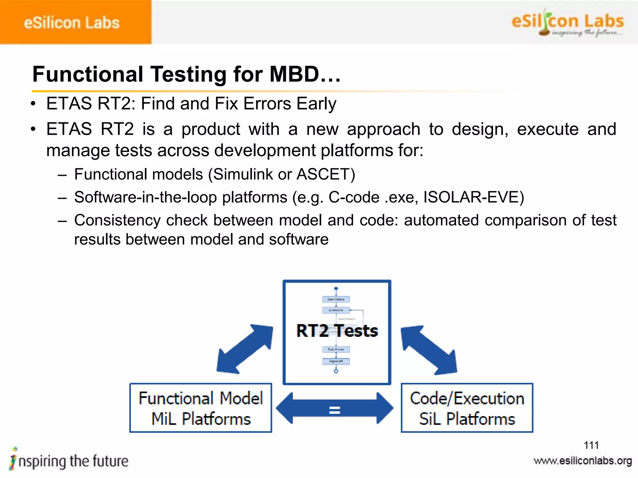111
• ETAS RT2: Find and Fix Errors Early
• ETAS RT2 is a product with a new approach to design, execute and
manage tests across development platforms for:
– Functional models (Simulink or ASCET)
– Software-in-the-loop platforms (e.g. C-code .exe, ISOLAR-EVE)
– Consistency check between model and code: automated comparison of test
results between model and software
Functional Testing for MBD…
 