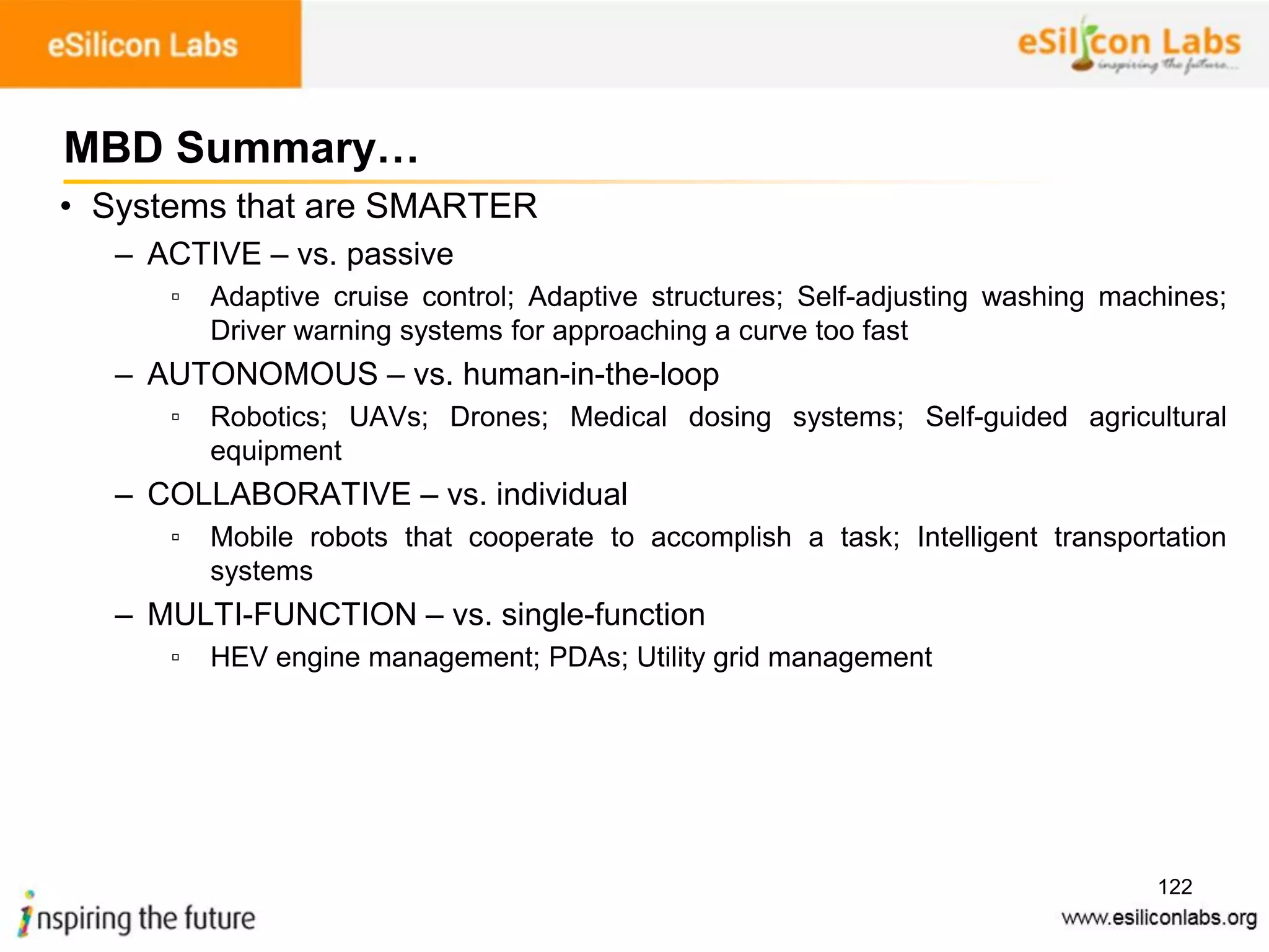 122
• Systems that are SMARTER
– ACTIVE – vs. passive
▫ Adaptive cruise control; Adaptive structures; Self-adjusting washing machines;
Driver warning systems for approaching a curve too fast
– AUTONOMOUS – vs. human-in-the-loop
▫ Robotics; UAVs; Drones; Medical dosing systems; Self-guided agricultural
equipment
– COLLABORATIVE – vs. individual
▫ Mobile robots that cooperate to accomplish a task; Intelligent transportation
systems
– MULTI-FUNCTION – vs. single-function
▫ HEV engine management; PDAs; Utility grid management
MBD Summary…
 