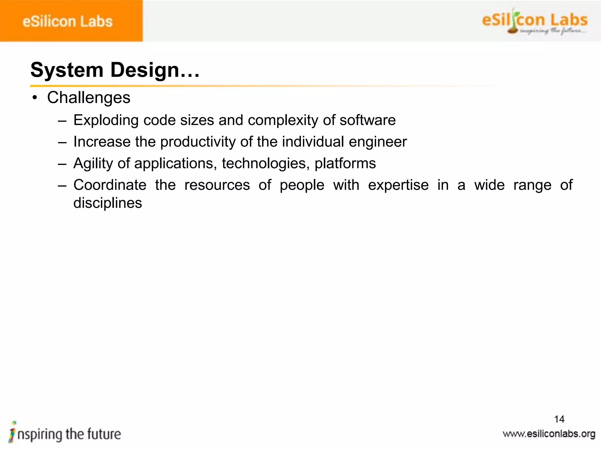 14
System Design…
• Challenges
– Exploding code sizes and complexity of software
– Increase the productivity of the individual engineer
– Agility of applications, technologies, platforms
– Coordinate the resources of people with expertise in a wide range of
disciplines
 