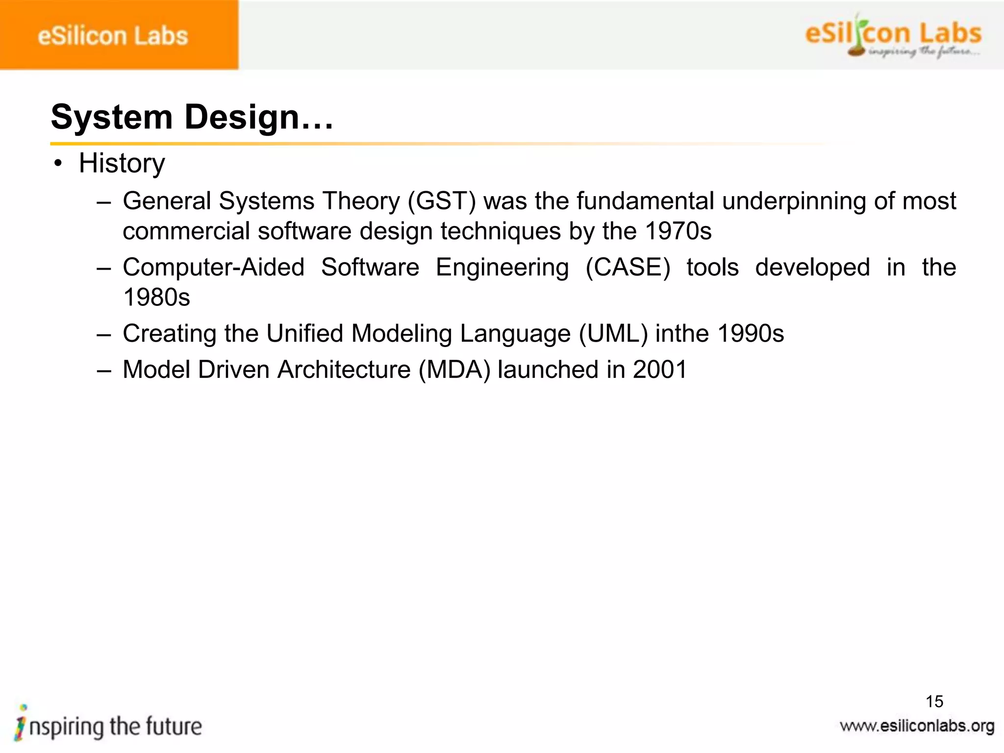 15
System Design…
• History
– General Systems Theory (GST) was the fundamental underpinning of most
commercial software design techniques by the 1970s
– Computer-Aided Software Engineering (CASE) tools developed in the
1980s
– Creating the Unified Modeling Language (UML) inthe 1990s
– Model Driven Architecture (MDA) launched in 2001
 