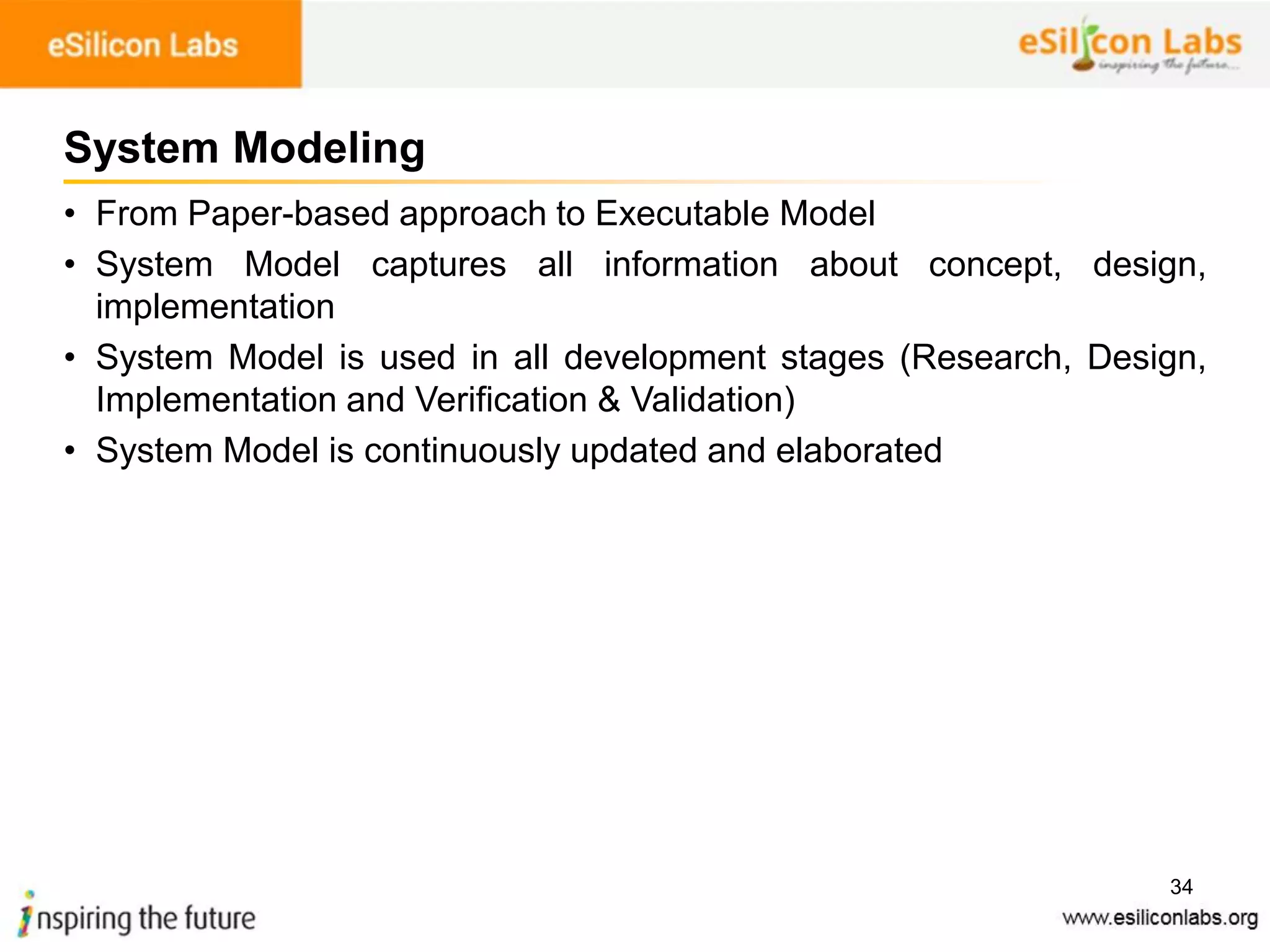 34
System Modeling
• From Paper-based approach to Executable Model
• System Model captures all information about concept, design,
implementation
• System Model is used in all development stages (Research, Design,
Implementation and Verification & Validation)
• System Model is continuously updated and elaborated
 