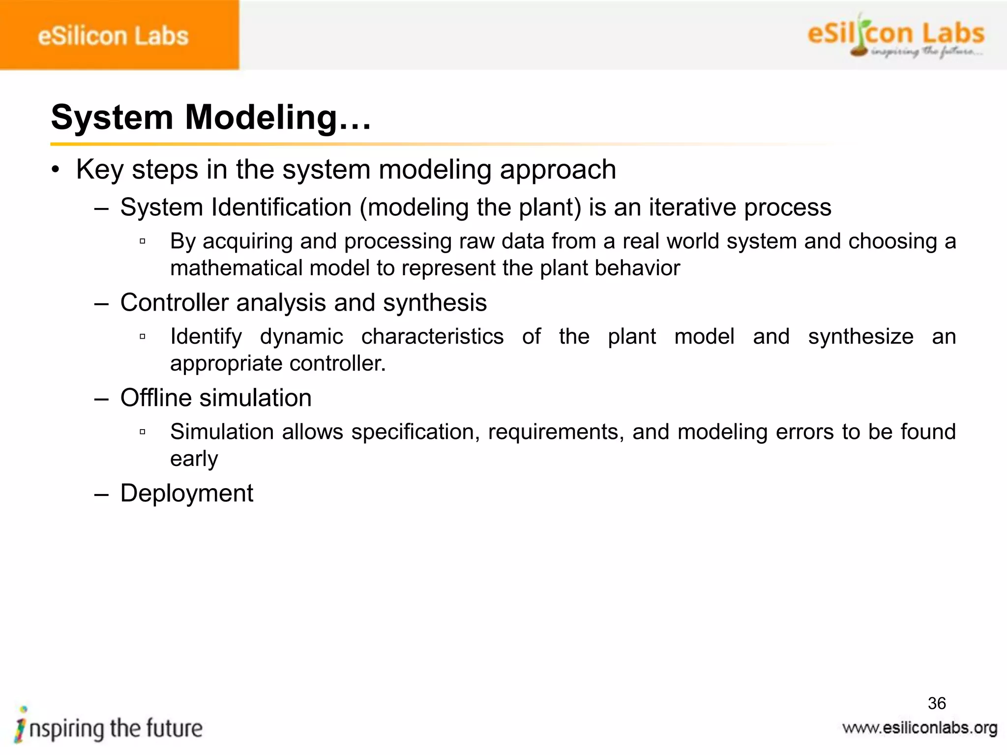 36
System Modeling…
• Key steps in the system modeling approach
– System Identification (modeling the plant) is an iterative process
▫ By acquiring and processing raw data from a real world system and choosing a
mathematical model to represent the plant behavior
– Controller analysis and synthesis
▫ Identify dynamic characteristics of the plant model and synthesize an
appropriate controller.
– Offline simulation
▫ Simulation allows specification, requirements, and modeling errors to be found
early
– Deployment
 