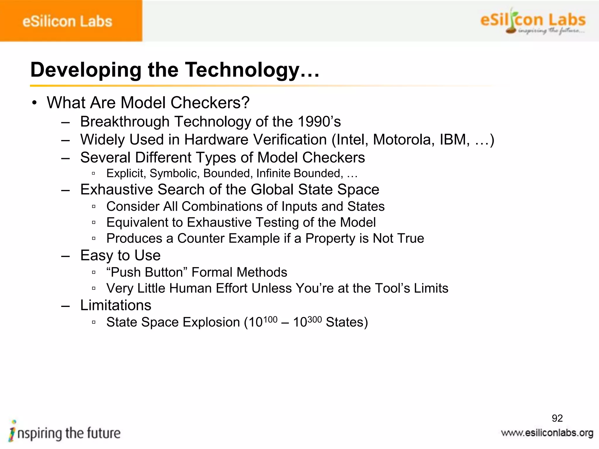 92
• What Are Model Checkers?
– Breakthrough Technology of the 1990’s
– Widely Used in Hardware Verification (Intel, Motorola, IBM, …)
– Several Different Types of Model Checkers
▫ Explicit, Symbolic, Bounded, Infinite Bounded, …
– Exhaustive Search of the Global State Space
▫ Consider All Combinations of Inputs and States
▫ Equivalent to Exhaustive Testing of the Model
▫ Produces a Counter Example if a Property is Not True
– Easy to Use
▫ “Push Button” Formal Methods
▫ Very Little Human Effort Unless You’re at the Tool’s Limits
– Limitations
▫ State Space Explosion (10100 – 10300 States)
Developing the Technology…
 