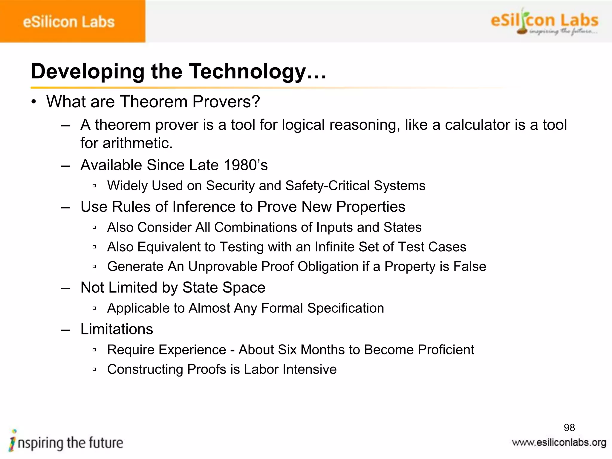 98
• What are Theorem Provers?
– A theorem prover is a tool for logical reasoning, like a calculator is a tool
for arithmetic.
– Available Since Late 1980’s
▫ Widely Used on Security and Safety-Critical Systems
– Use Rules of Inference to Prove New Properties
▫ Also Consider All Combinations of Inputs and States
▫ Also Equivalent to Testing with an Infinite Set of Test Cases
▫ Generate An Unprovable Proof Obligation if a Property is False
– Not Limited by State Space
▫ Applicable to Almost Any Formal Specification
– Limitations
▫ Require Experience - About Six Months to Become Proficient
▫ Constructing Proofs is Labor Intensive
Developing the Technology…
 