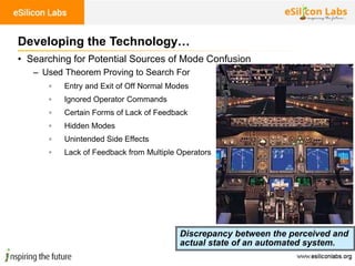 100
• Searching for Potential Sources of Mode Confusion
– Used Theorem Proving to Search For
▫ Entry and Exit of Off Normal Modes
▫ Ignored Operator Commands
▫ Certain Forms of Lack of Feedback
▫ Hidden Modes
▫ Unintended Side Effects
▫ Lack of Feedback from Multiple Operators
Developing the Technology…
Discrepancy between the perceived and
actual state of an automated system.
 