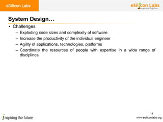 14
System Design…
• Challenges
– Exploding code sizes and complexity of software
– Increase the productivity of the individual engineer
– Agility of applications, technologies, platforms
– Coordinate the resources of people with expertise in a wide range of
disciplines
 