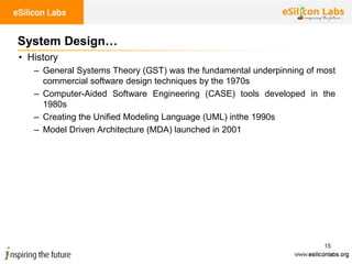 15
System Design…
• History
– General Systems Theory (GST) was the fundamental underpinning of most
commercial software design techniques by the 1970s
– Computer-Aided Software Engineering (CASE) tools developed in the
1980s
– Creating the Unified Modeling Language (UML) inthe 1990s
– Model Driven Architecture (MDA) launched in 2001
 