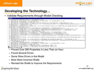 97
• Validate Requirements through Model Checking
– Proved Over 280 Properties in Less Than an Hour
– Found Several Errors
– Some Were Errors in the Model
– Most Were Incorrect Shalls
– Revised the Shalls to Improve the Requirements
Developing the Technology…
 