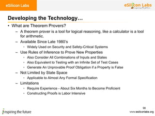 98
• What are Theorem Provers?
– A theorem prover is a tool for logical reasoning, like a calculator is a tool
for arithmetic.
– Available Since Late 1980’s
▫ Widely Used on Security and Safety-Critical Systems
– Use Rules of Inference to Prove New Properties
▫ Also Consider All Combinations of Inputs and States
▫ Also Equivalent to Testing with an Infinite Set of Test Cases
▫ Generate An Unprovable Proof Obligation if a Property is False
– Not Limited by State Space
▫ Applicable to Almost Any Formal Specification
– Limitations
▫ Require Experience - About Six Months to Become Proficient
▫ Constructing Proofs is Labor Intensive
Developing the Technology…
 