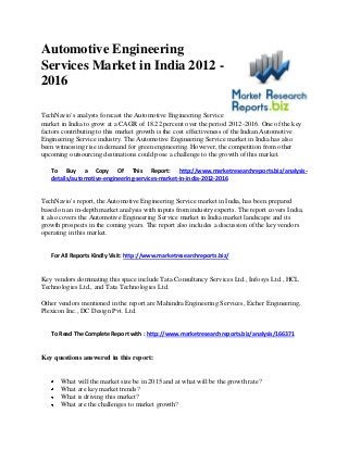 Automotive Engineering
Services Market in India 2012 -
2016
TechNavio's analysts forecast the Automotive Engineering Service
market in India to grow at a CAGR of 18.22 percent over the period 2012-2016. One of the key
factors contributing to this market growth is the cost effectiveness of the Indian Automotive
Engineering Service industry. The Automotive Engineering Service market in India has also
been witnessing rise in demand for green engineering. However, the competition from other
upcoming outsourcing destinations could pose a challenge to the growth of this market.
To Buy a Copy Of This Report: http://www.marketresearchreports.biz/analysis-
details/automotive-engineering-services-market-in-india-2012-2016
TechNavio's report, the Automotive Engineering Service market in India, has been prepared
based on an in-depth market analysis with inputs from industry experts. The report covers India;
it also covers the Automotive Engineering Service market in India market landscape and its
growth prospects in the coming years. The report also includes a discussion of the key vendors
operating in this market.
For All Reports Kindly Visit: http://www.marketresearchreports.biz/
Key vendors dominating this space include Tata Consultancy Services Ltd., Infosys Ltd., HCL
Technologies Ltd., and Tata Technologies Ltd.
Other vendors mentioned in the report are Mahindra Engineering Services, Eicher Engineering,
Plexicon Inc., DC Design Pvt. Ltd.
To Read The Complete Report with : http://www.marketresearchreports.biz/analysis/166371
Key questions answered in this report:
What will the market size be in 2015 and at what will be the growth rate?
What are key market trends?
What is driving this market?
What are the challenges to market growth?
 