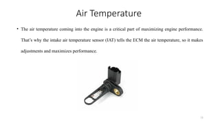 11
Air Temperature
• The air temperature coming into the engine is a critical part of maximizing engine performance.
That’s why the intake air temperature sensor (IAT) tells the ECM the air temperature, so it makes
adjustments and maximizes performance.
 