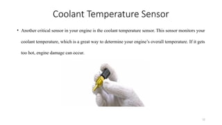 12
Coolant Temperature Sensor
• Another critical sensor in your engine is the coolant temperature sensor. This sensor monitors your
coolant temperature, which is a great way to determine your engine’s overall temperature. If it gets
too hot, engine damage can occur.
 