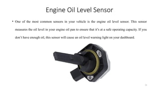 13
Engine Oil Level Sensor
• One of the most common sensors in your vehicle is the engine oil level sensor. This sensor
measures the oil level in your engine oil pan to ensure that it’s at a safe operating capacity. If you
don’t have enough oil, this sensor will cause an oil level warning light on your dashboard.
 