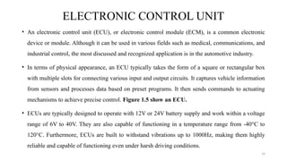 14
ELECTRONIC CONTROL UNIT
• An electronic control unit (ECU), or electronic control module (ECM), is a common electronic
device or module. Although it can be used in various fields such as medical, communications, and
industrial control, the most discussed and recognized application is in the automotive industry.
• In terms of physical appearance, an ECU typically takes the form of a square or rectangular box
with multiple slots for connecting various input and output circuits. It captures vehicle information
from sensors and processes data based on preset programs. It then sends commands to actuating
mechanisms to achieve precise control. Figure 1.5 show an ECU.
• ECUs are typically designed to operate with 12V or 24V battery supply and work within a voltage
range of 6V to 40V. They are also capable of functioning in a temperature range from -40°C to
120°C. Furthermore, ECUs are built to withstand vibrations up to 1000Hz, making them highly
reliable and capable of functioning even under harsh driving conditions.
 