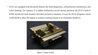 15
• ECUs are equipped with advanced features like fault diagnostics, self-protection mechanisms, and
active learning. For instance, if a sudden malfunction occurs during operation, the ECU’s built-in
RAM records the fault situation and takes protective measures. It uses the driver programs stored
in the RAM to allow the engine to continue running instead of an immediate shutdown.
Figure 1.7show an ECU
 