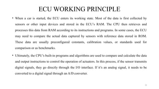 16
ECU WORKING PRINCIPLE
• When a car is started, the ECU enters its working state. Most of the data is first collected by
sensors or other input devices and stored in the ECU’s RAM. The CPU then retrieves and
processes this data from RAM according to its instructions and programs. In some cases, the ECU
may need to compare the actual data captured by sensors with reference data stored in ROM.
These data are usually preconfigured constants, calibration values, or standards used for
comparison or as benchmarks.
• Ultimately, the CPU’s built-in programs and algorithms are used to compare and calculate the data
and output instructions to control the operation of actuators. In this process, if the sensor transmits
digital signals, they go directly through the I/O interface. If it’s an analog signal, it needs to be
converted to a digital signal through an A/D converter.
 