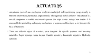 17
ACTUATORS
• An actuator can work as a mechanical or electro-mechanical tool transforming energy, usually in
the form of electricity, hydraulics, or pneumatics, into regulated motion or force. The actuator is a
crucial component in various mechanical systems that helps convert energy into motion. It is
responsible for controlling and moving mechanisms or systems, enabling them to perform specific
tasks or functions.
• There are different types of actuators, each designed for specific purposes and operating
principles. Some common types include Electric actuators, Pneumatic actuators, Hydraulic
actuators.
 