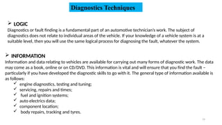 19
Diagnostics Techniques
 LOGIC
Diagnostics or fault finding is a fundamental part of an automotive technician’s work. The subject of
diagnostics does not relate to individual areas of the vehicle. If your knowledge of a vehicle system is at a
suitable level, then you will use the same logical process for diagnosing the fault, whatever the system.
 INFORMATION
Information and data relating to vehicles are available for carrying out many forms of diagnostic work. The data
may come as a book, online or on CD/DVD. This information is vital and will ensure that you find the fault –
particularly if you have developed the diagnostic skills to go with it. The general type of information available is
as follows:
 engine diagnostics, testing and tuning;
 servicing, repairs and times;
 fuel and ignition systems;
 auto electrics data;
 component location;
 body repairs, tracking and tyres.
 