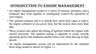2
INTRODUCTION TO ENGINE MANAGEMENT
• An engine management system is a series of sensors, actuators, and a
computer that work together to intelligently control the operation of
your engine.
• The system's primary job is to decide how much fuel vapor to add to
the engine cylinders at any given time, but the system does more than
that.
• These systems also adjust the timing of ignition within the engine with
careful precision. The ignition timing is adjusted to create smooth
operating power that maintains perfect time even when driving at high
speeds.
• An engine management system can be represented by the standard
three-stage model as shown in Figure 1.1.
 