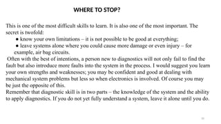 20
This is one of the most difficult skills to learn. It is also one of the most important. The
secret is twofold:
● know your own limitations – it is not possible to be good at everything;
● leave systems alone where you could cause more damage or even injury – for
example, air bag circuits.
Often with the best of intentions, a person new to diagnostics will not only fail to find the
fault but also introduce more faults into the system in the process. I would suggest you learn
your own strengths and weaknesses; you may be confident and good at dealing with
mechanical system problems but less so when electronics is involved. Of course you may
be just the opposite of this.
Remember that diagnostic skill is in two parts – the knowledge of the system and the ability
to apply diagnostics. If you do not yet fully understand a system, leave it alone until you do.
WHERE TO STOP?
 