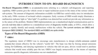 23
INTRODUCTION TO ON- BOARD DIAGNOSTICS
On-Board Diagnostics (OBD) is an automotive term referring to a vehicle's self-diagnostic and reporting
capability. OBD systems give the vehicle owner or repair technician access to the status of the various vehicle
sub-systems. The amount of diagnostic information available via OBD has varied widely since its introduction
in the early 1980s versions of on-board vehicle computers. Early versions of OBD would simply illuminate a
malfunction indicator light or "idiot light" if a problem was detected but would not provide any information as
to the nature of the problem. Modern OBD implementations use a standardized digital communications port to
provide real-time data in addition to a standardized series of diagnostic trouble codes, or DTCs, which allow a
person to rapidly identify and remedy malfunctions within the vehicle. The current versions are OBD2 and
European OBD2 (EOBD2). The standard OBD2 and EOBD2 are quite similar.
Types of On-Board Diagnostics (OBD)
 OBD-I
The regulatory intent of OBD-I was to encourage auto manufacturers to design reliable emission control
systems that remain effective for the vehicle's "useful life". The hope was that by forcing annual emissions
testing for California, and denying registration to vehicles that did not pass, drivers would tend to purchase
vehicles that would more reliably pass the test. OBD-I was largely unsuccessful, as the means of reporting
emissions-specific diagnostic information was not standardized
 